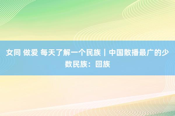 女同 做爱 每天了解一个民族｜中国散播最广的少数民族：回族