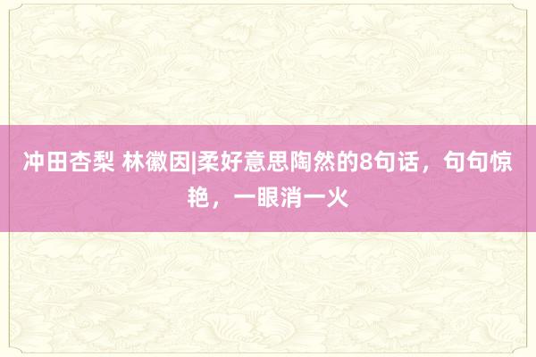 冲田杏梨 林徽因|柔好意思陶然的8句话，句句惊艳，一眼消一火
