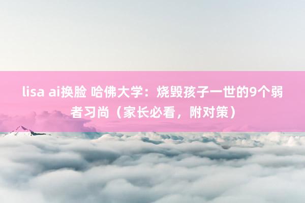 lisa ai换脸 哈佛大学：烧毁孩子一世的9个弱者习尚（家长必看，附对策）