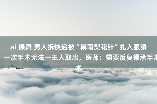 ai 裸舞 男人拆快递被“暴雨梨花针”扎入眼睛，一次手术无法一王人取出，医师：需要反复秉承手术