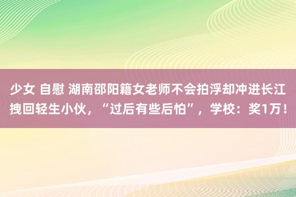 少女 自慰 湖南邵阳籍女老师不会拍浮却冲进长江拽回轻生小伙，“过后有些后怕”，学校：奖1万！