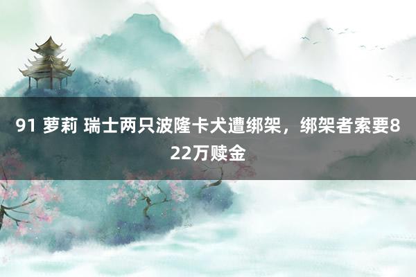 91 萝莉 瑞士两只波隆卡犬遭绑架，绑架者索要822万赎金