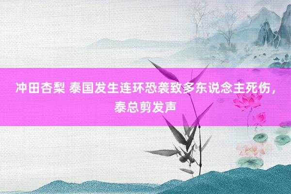冲田杏梨 泰国发生连环恐袭致多东说念主死伤，泰总剪发声