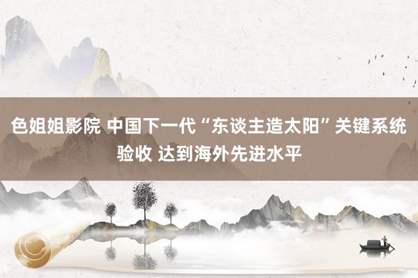色姐姐影院 中国下一代“东谈主造太阳”关键系统验收 达到海外先进水平