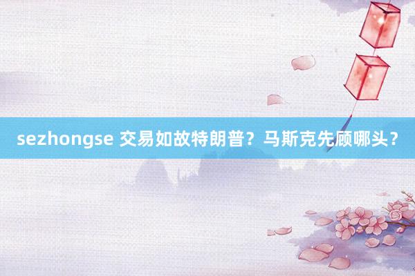 sezhongse 交易如故特朗普？马斯克先顾哪头？