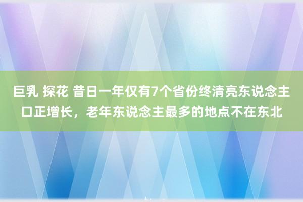 巨乳 探花 昔日一年仅有7个省份终清亮东说念主口正增长，老年东说念主最多的地点不在东北